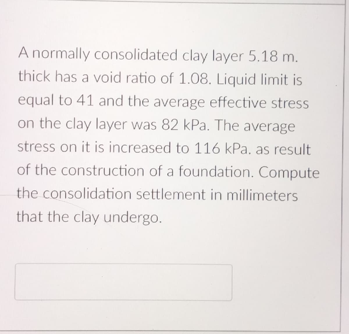 A normally consolidated clay layer 5.18 m.
thick has a void ratio of 1.08. Liquid limit is
equal to 41 and the average effective stress
on the clay layer was 82 kPa. The average
stress on it is increased to 116 kPa. as result
of the construction of a foundation. Compute
the consolidation settlement in millimeters
that the clay undergo.