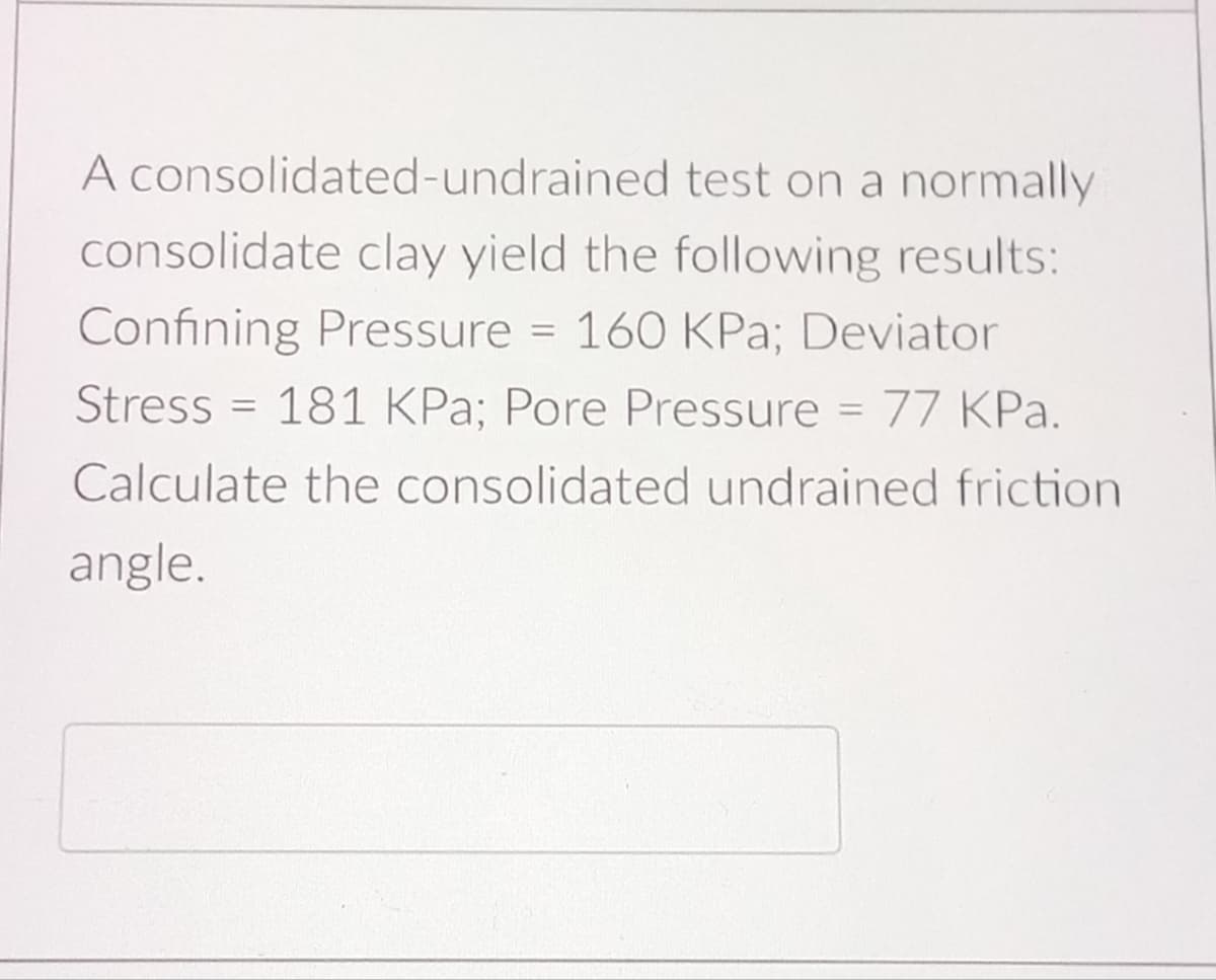A consolidated-undrained test on a normally
consolidate clay yield the following results:
Confining Pressure 160 KPa; Deviator
=
=
Stress 181 KPa; Pore Pressure = 77 KPa.
Calculate the consolidated undrained friction
angle.