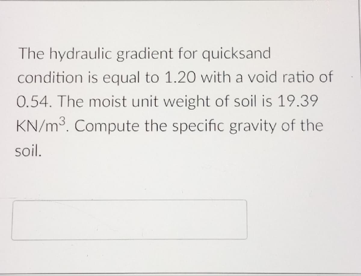 The hydraulic gradient for quicksand
condition is equal to 1.20 with a void ratio of
0.54. The moist unit weight of soil is 19.39
KN/m³. Compute the specific gravity of the
soil.