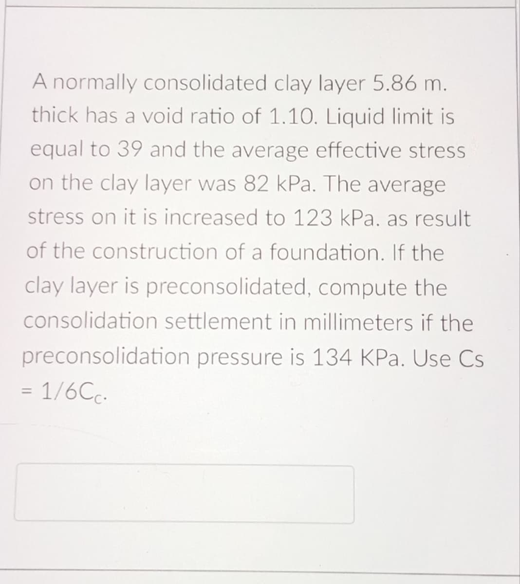A normally consolidated clay layer 5.86 m.
thick has a void ratio of 1.10. Liquid limit is
equal to 39 and the average effective stress
on the clay layer was 82 kPa. The average
stress on it is increased to 123 kPa. as result
of the construction of a foundation. If the
clay layer is preconsolidated, compute the
consolidation settlement in millimeters if the
preconsolidation pressure is 134 KPa. Use Cs
=
1/6Cc.