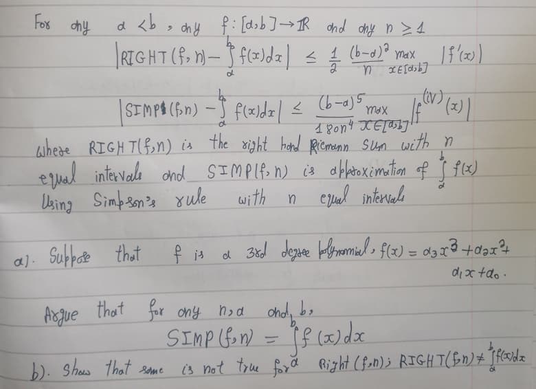 For any
d
a <b, ony f: [dsb] → IR and ony n>1
RIGHT (f.
bo
| SIMP (fin) - f(x)dz | ≤ (6-4)³5 max 1(V) (2))
18014 KE[a b]!
where RIGHT(fin) is the right hand Riemann sum with n
equal intervale and SIMP(fon) is aflatoximation of f(x)
Using Simpson's rule with n equal intervals
$
a). Suppose that
n)-f(x)dz) ≤ (b-d) ² max [f'(x)
1/1/201
1
nxE[db]
d
b). show that some
f is a 3rd degree polynomial f(x) = d3x²³ + d²
2
dix+do.
Argue that for any n,d and be
SIMP (fin) = f(x) dx
is not true for d Right (fon); RIGHT (fin) + "[ florida
d