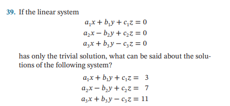 39. If the linear system
a₁x + b₁y+c₁z = 0
a₂x-b₂y + c₂z = 0
a3x + b₂y-c₂z = 0
has only the trivial solution, what can be said about the solu-
tions of the following system?
a₁x + b₁y+c₁z = 3
a₂x-b₂y+c₂z = 7
a3x + b₂yC₂z = 11