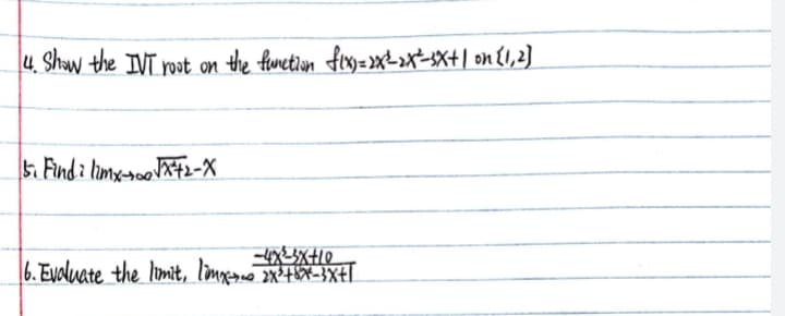4. Show the IVT root on the function fix) = 2X²³-2x²-3x+1 on [1, 2]
5. Find i limx-100 √x²+2-X
-4x²-3x+10
6. Evaluate the limit, limx-s= 2X² +8x²-3x+1