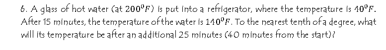 6. A glass of hot water (at 200°F) is put into a refrigerator, where the temperature is 10°F.
After 15 minutes, the temperature ofthe water is 140°F. To the nearest tenth ofa degree, what
will its temperature be after an additional 25 minutes (40 minutes from the start)?
