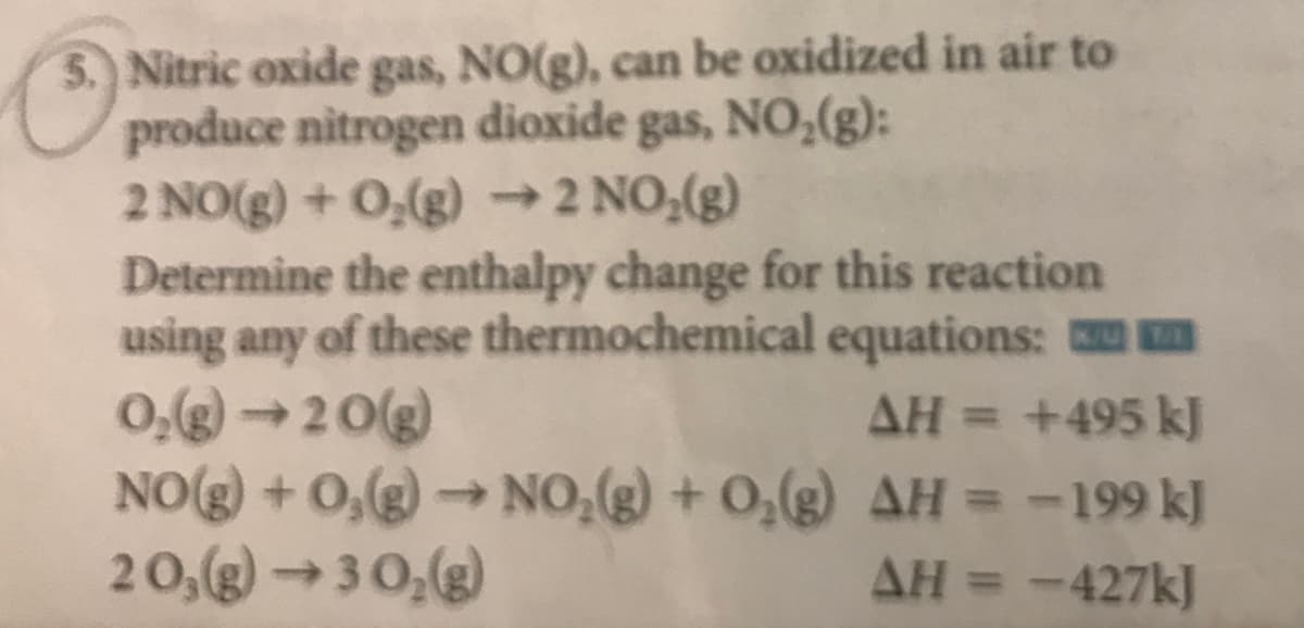 5. Nitric oxide gas, NO(g), can be oxidized in air to
produce nitrogen dioxide gas, NO,(g):
2 NO(g) + 0,(g) –2 NO,(g)
Determine the enthalpy change for this reaction
using any of these thermochemical equations: m
0,(g)20(g)
NO(g) + 0,(g) → NO,(g) + 0,(g) AH = -199 kJ
20,(g)→3 0,(g)
AH = +495 k]
%3D
AH = -427k]
