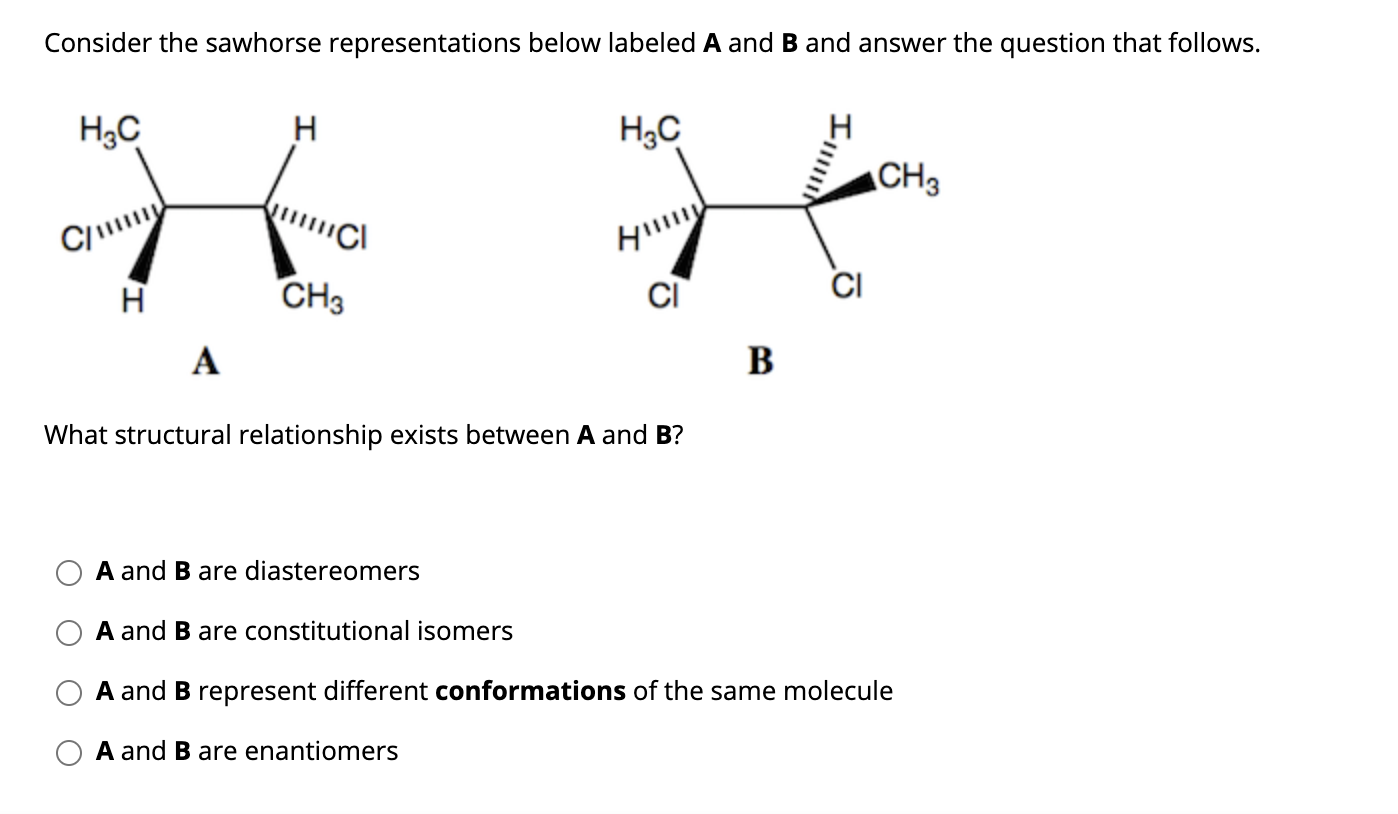 Consider the sawhorse representations below labeled A and B and answer the question that follows.
H3C
H
H3C
CH3
C/
CH3
A
B
What structural relationship exists between A and B?
A and B are diastereomers
A and B are constitutional isomers
A and B represent different conformations of the same molecule
A and B are enantiomers
