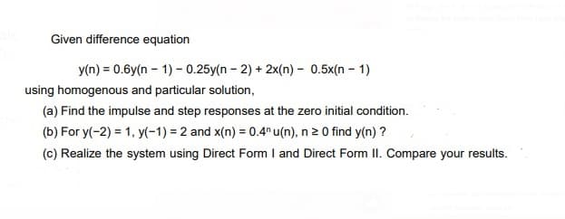 Given difference equation
y(n) = 0.6y(n – 1) - 0.25y(n - 2) + 2x(n) - 0.5x(n - 1)
using homogenous and particular solution,
(a) Find the impulse and step responses at the zero initial condition.
(b) For y(-2) = 1, y(-1) = 2 and x(n) = 0.4n u(n), n 2 0 find y(n) ?
(c) Realize the system using Direct Form I and Direct Form II. Compare your results.
