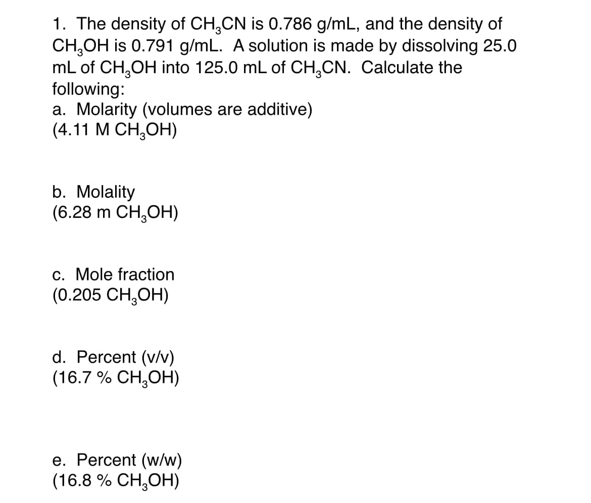 1. The density of CH,CN is 0.786 g/mL, and the density of
CH,OH is 0.791 g/mL. A solution is made by dissolving 25.0
mL of CH,OH into 125.0 mL of CH,CN. Calculate the
following:
a. Molarity (volumes are additive)
(4.11 М СН,ОН)
b. Molality
(6.28 m CH,OH)
c. Mole fraction
(0.205 CH,OH)
d. Percent (v/v)
(16.7 % CH,OH)
e. Percent (w/w)
(16.8 % CH,OH)
