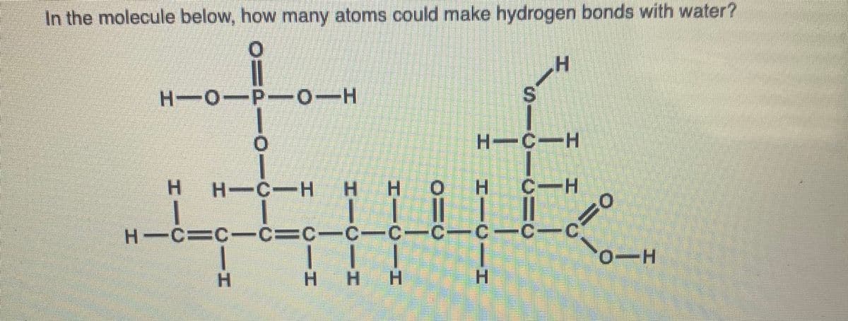 In the molecule below, how many atoms could make hydrogen bonds with water?
H'
S.
H-0-P-0-H
H-C-H
H-C-H H H OH C-H
H C=C-C
|| |
H HH
C=C-C-C-C-C- C-
H.
CIH
HI
