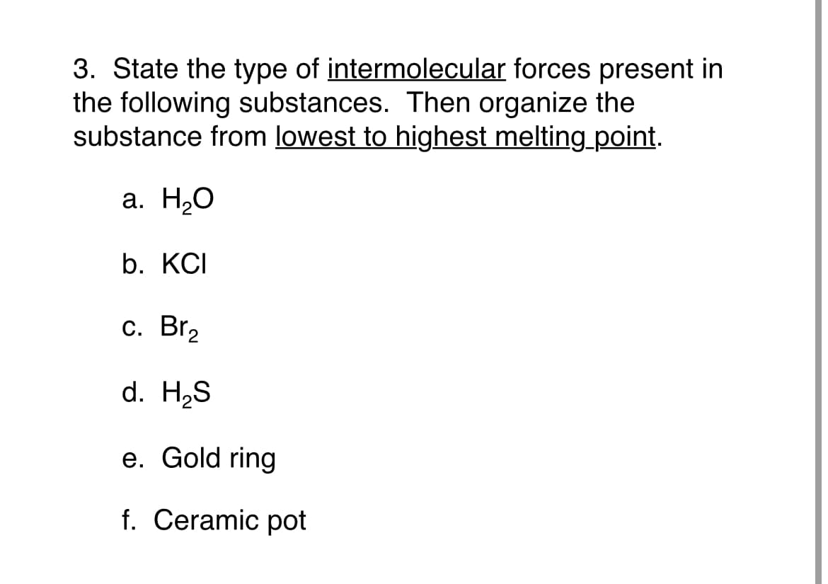 3. State the type of intermolecular forces present in
the following substances. Then organize the
substance from lowest to highest melting_point.
а. Н.О
b. KCI
с. Br
d. H2S
e. Gold ring
f. Ceramic pot
