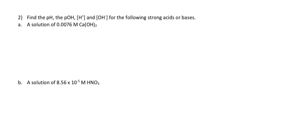 2) Find the pH, the pOH, [H*] and [OH-] for the following strong acids or bases.
A solution of 0.0076 M Ca(OH)2
a.
b. A solution of 8.56 x 105 M HNO3