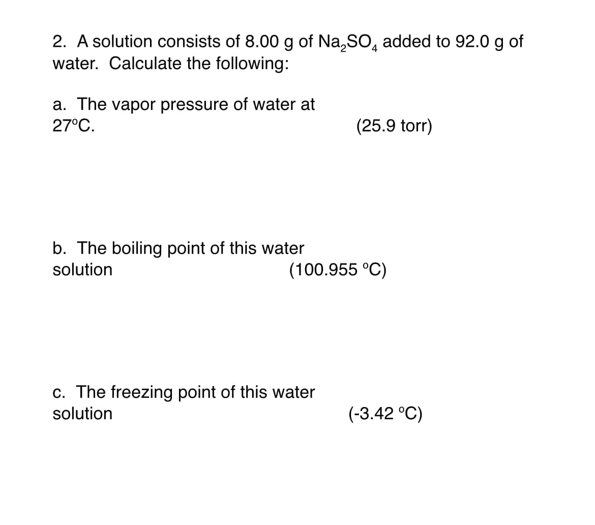 2. A solution consists of 8.00 g of Na,SO, added to 92.0 g of
water. Calculate the following:
a. The vapor pressure of water at
27°C.
(25.9 torr)
b. The boiling point of this water
solution
(100.955 °C)
c. The freezing point of this water
solution
(-3.42 °C)
