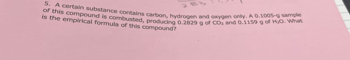 5. A certain substance contains carbon, hydrogen and oxygen only. A 0.1005-g sample
of this compound is combusted, producing 0.2829 g of CO₂ and 0.1159 g of H₂O. What
is the empirical formula of this compound?
2.8