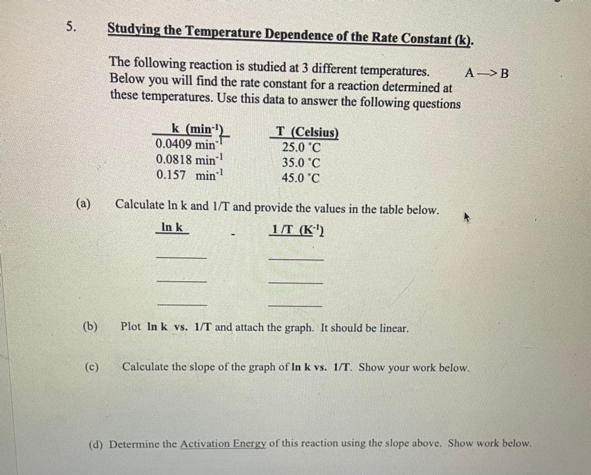 5.
(a)
(b)
(c)
Studying the Temperature Dependence of the Rate Constant (k).
The following reaction is studied at 3 different temperatures.
Below you will find the rate constant for a reaction determined at
these temperatures. Use this data to answer the following questions
k (min
0.0409 min
0.0818 min
0.157 min -1
T (Celsius)
25.0 C
35.0 °C
45.0 C
Calculate In k and 1/T and provide the values in the table below.
In k
1/T (K-¹)
Plot In k vs. 1/T and attach the graph. It should be linear.
A B
Calculate the slope of the graph of In k vs. 1/T. Show your work below.
(d) Determine the Activation Energy of this reaction using the slope above. Show work below.