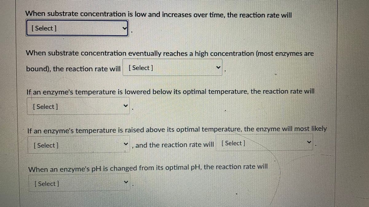 When substrate concentration is low and increases over time, the reaction rate will
[ Select]
When substrate concentration eventually reaches a high concentration (most enzymes are
bound), the reaction rate will ( Select ]
If an enzyme's temperature is lowered below its optimal temperature, the reaction rate will
[ Select]
If an enzyme's temperature is raised above its optimal temperature, the enzyme will most likely
[ Select]
, and the reaction rate will (Select]
When an enzyme's pH is changed from its optimal pH, the reaction rate will
[ Select]

