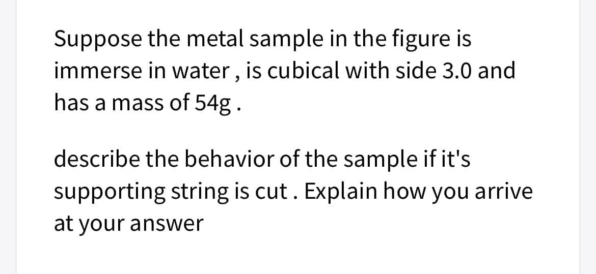Suppose the metal sample in the figure is
immerse in water, is cubical with side 3.0 and
has a mass of 54g.
describe the behavior of the sample if it's
supporting string is cut. Explain how you arrive
at your answer
