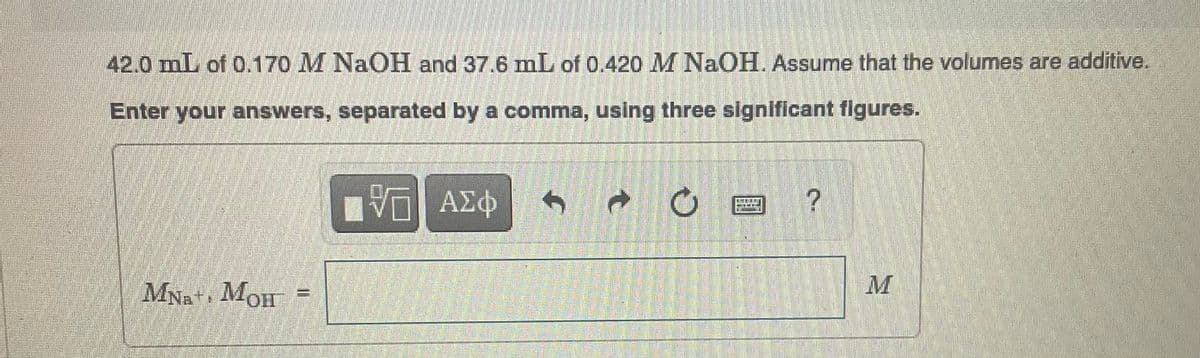 42.0 mL of 0.170 M NaOH and 37.6 mL of 0.420 M NaOH. Assume that the volumes are additive.
Enter your answers, separated by a comma, using three significant figures.
ΠΫΠΙ ΑΣΦ
MNa+, MOH
11
→
C
?
M