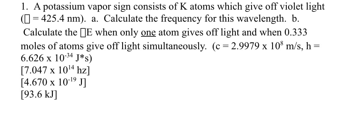 1. A potassium vapor sign consists of K atoms which give off violet light
(O = 425.4 nm). a. Calculate the frequency for this wavelength. b.
Calculate the E when only one atom gives off light and when 0.333
moles of atoms give off light simultaneously. (c = 2.9979 x 10 m/s, h =
6.626 x 10-34 J*s)
[7.047 x 1014 hz]
[4.670 x 10-1º J]
[93.6 kJ]

