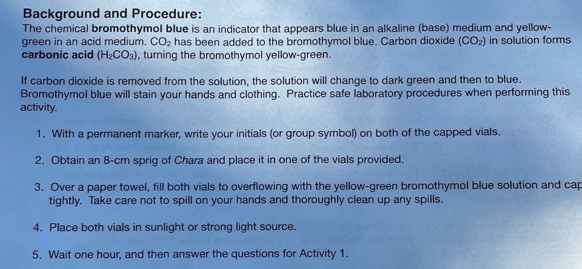 Background and Procedure:
The chemical bromothymol blue is an indicator that appears blue in an alkaline (base) medium and yellow-
green in an acid medium. CO2 has been added to the bromothymol blue. Carbon dioxide (CO2) in solution forms
carbonic acid (H2CO3), turning the bromothymol yellow-green.
If carbon dioxide is removed from the solution, the solution will change to dark green and then to blue.
Bromothymol blue will stain your hands and clothing. Practice safe laboratory procedures when performing this
activity.
1. With a permanent marker, write your initials (or group symbol) on both of the capped vials.
2. Obtain an 8-cm sprig of Chara and place it in one of the vials provided.
3. Over a paper towel, fill both vials to overflowing with the yellow-green bromothymol blue solution and cap
tightly. Take care not to spill on your hands and thoroughly clean up any spills.
4. Place both vials in sunlight or strong light source.
5. Wait one hour, and then answer the questions for Activity 1.

