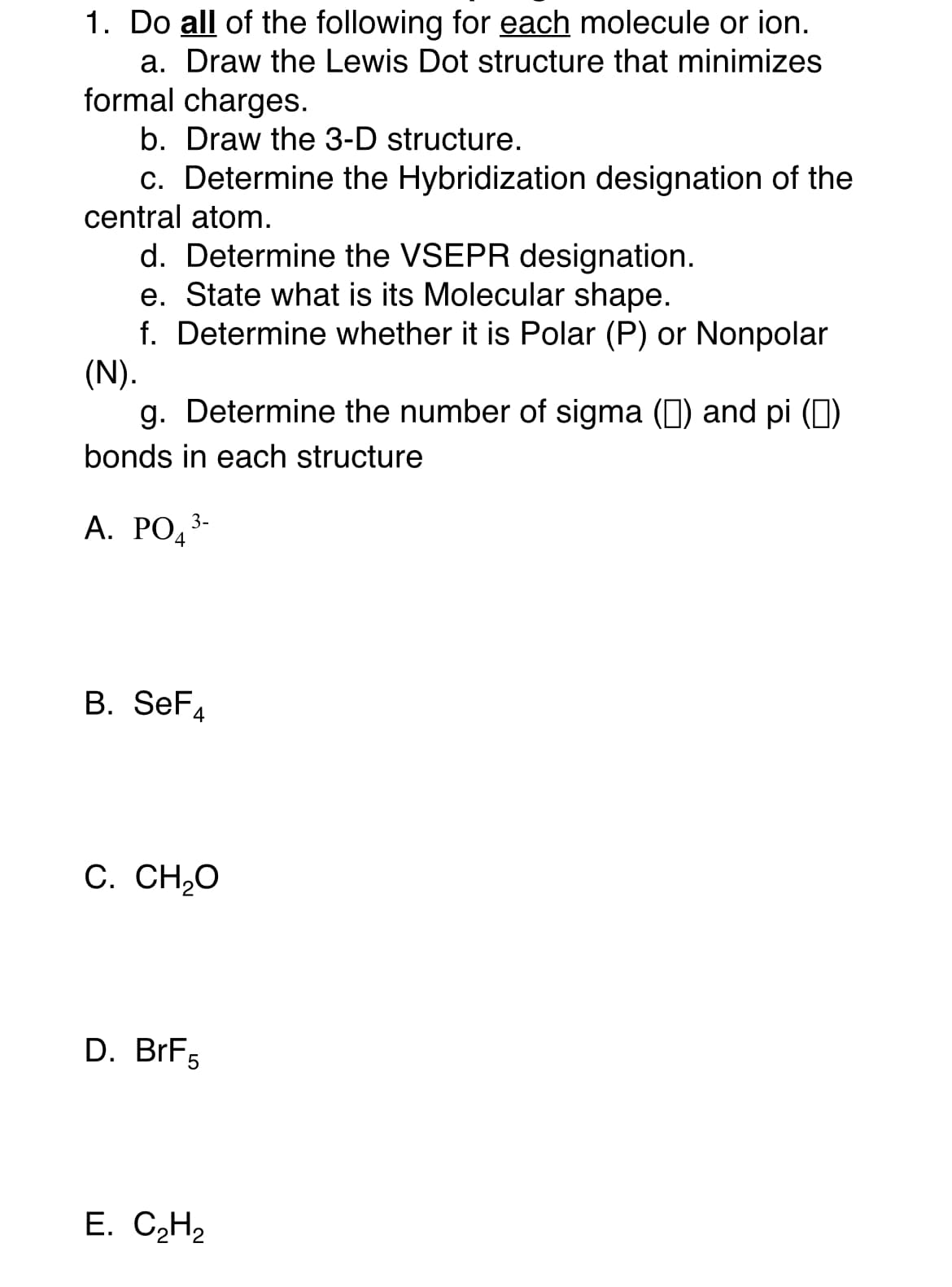 1. Do all of the following for each molecule or ion.
a. Draw the Lewis Dot structure that minimizes
formal charges.
b. Draw the 3-D structure.
c. Determine the Hybridization designation of the
central atom.
d. Determine the VSEPR designation.
e. State what is its Molecular shape.
f. Determine whether it is Polar (P) or Nonpolar
(N).
g. Determine the number of sigma (0) and pi (0)
bonds in each structure
А. РОд
3-
B. SeF4
C. CH,O
D. BrF5
Е. СН2
