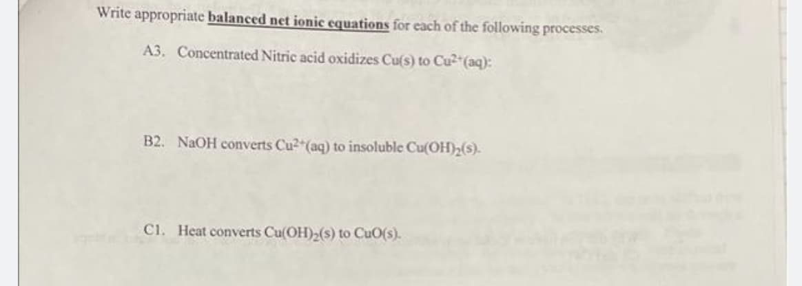 Write appropriate balanced net ionic equations for each of the following processes.
A3. Concentrated Nitric acid oxidizes Cu(s) to Cu²+ (aq):
B2. NaOH converts Cu²+ (aq) to insoluble Cu(OH)₂(s).
C1. Heat converts Cu(OH)₂(s) to CuO(s).