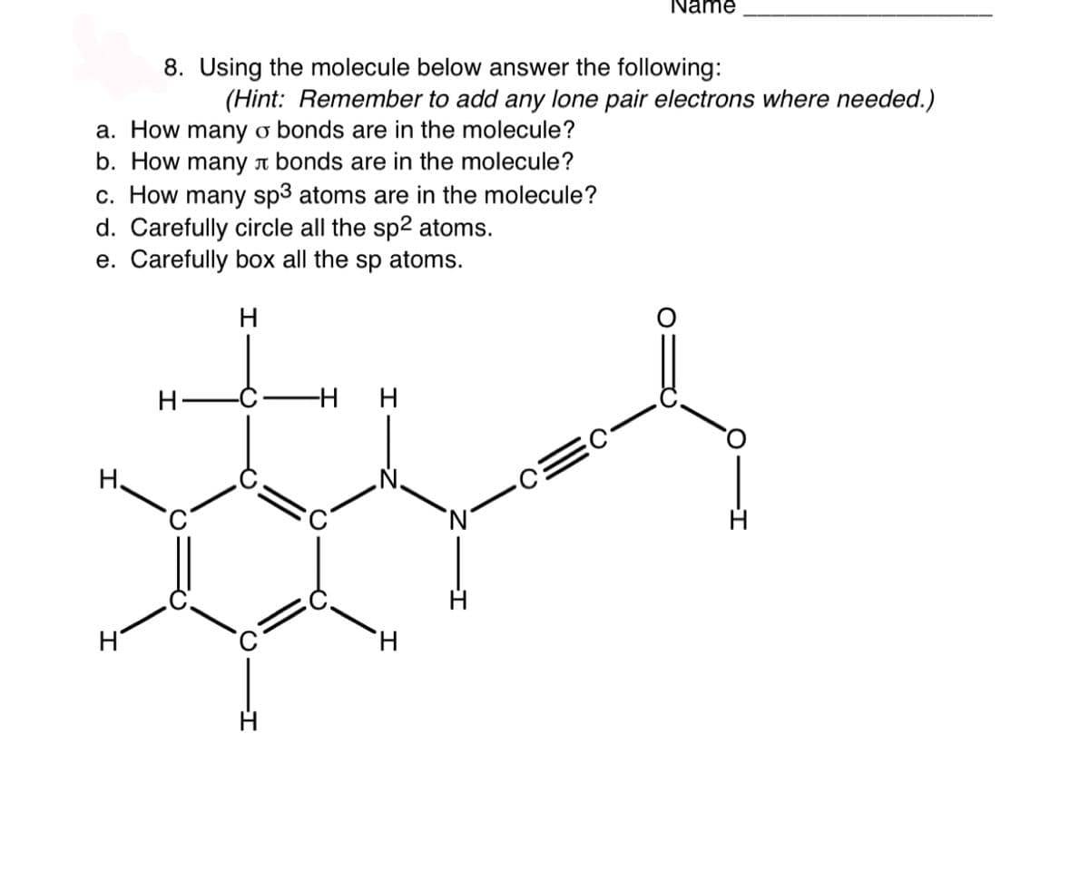 Name
8. Using the molecule below answer the following:
(Hint: Remember to add any lone pair electrons where needed.)
a. How many o bonds are in the molecule?
b. How many a bonds are in the molecule?
c. How many sp3 atoms are in the molecule?
d. Carefully circle all the sp2 atoms.
e. Carefully box all the sp atoms.
H
H.
-H H
H.

