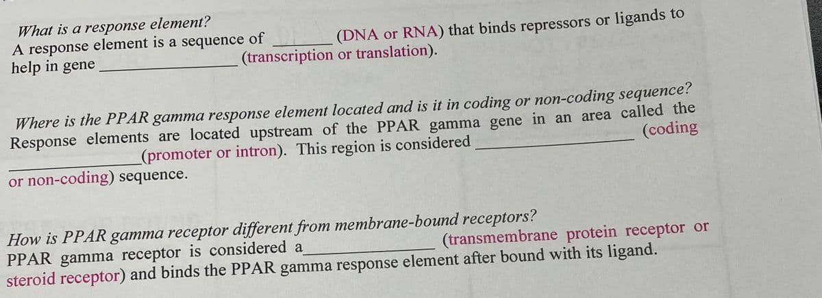 What is a response element?
A response element is a sequence of
help in gene
(DNA or RNA) that binds repressors or ligands to
(transcription or translation).
Where is the PPAR gamma response element located and is it in coding or non-coding sequence?
Response elements are located upstream of the PPAR gamma gene in an area called the
(coding
(promoter or intron). This region is considered
or non-coding) sequence.
How is PPAR gamma receptor different from membrane-bound receptors?
PPAR gamma receptor is considered a
steroid receptor) and binds the PPAR gamma response element after bound with its ligand.
(transmembrane protein receptor or
