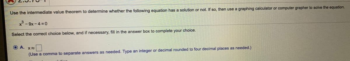 Use the intermediate value theorem to determine whether the following equation has a solution or not. If so, then use a graphing calculator or computer grapher to solve the equation.
3
x -
9x-4 =0
Select the correct choice below, and if necessary, fill in the answer box to complete your choice.
A. X2
(Use a comma to separate answers as needed. Type an integer or decimal rounded to four decimal places as needed.)
