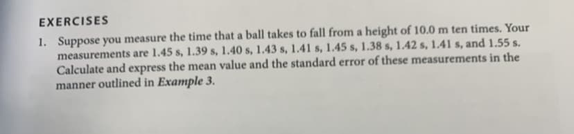 EXERCISES
1. Suppose you measure the time that a ball takes to fall from a height of 10.0 m ten times. Your
measurements are 1.45 s, 1.39 s, 1.40 s, 1.43 s, 1.41 s, 1.45 s, 1.38 s, 1.42 s, 141 s, and 1.55 s.
Calculate and express the mean value and the standard error of these measurements in the
manner outlined in Example 3.
