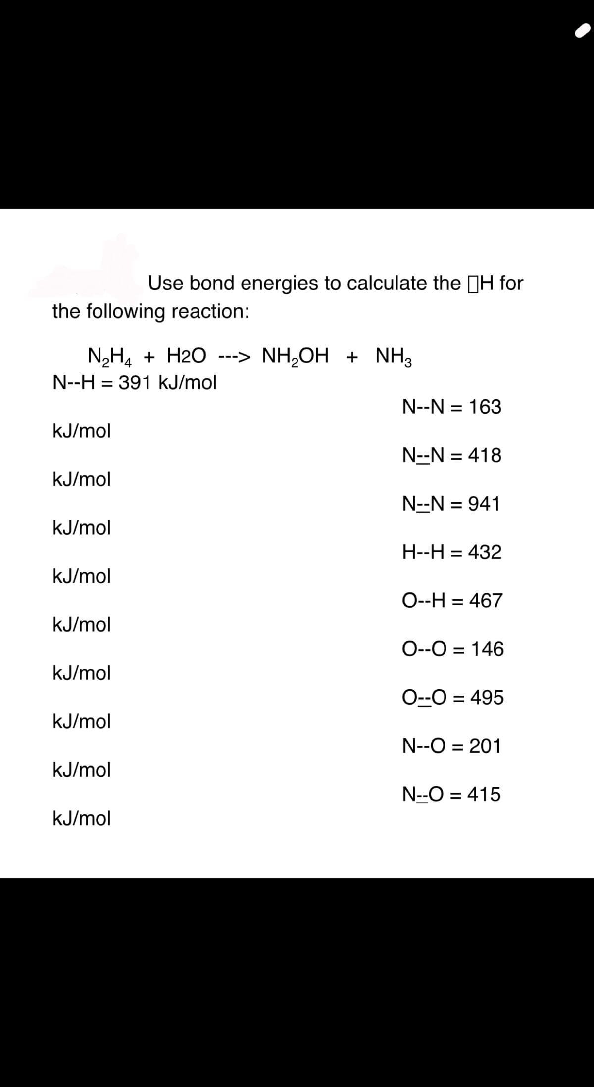Use bond energies to calculate the H for
the following reaction:
N,H4 + H2O ---> NH,OH + NH3
N--H = 391 kJ/mol
N--N = 163
kJ/mol
N--N = 418
%3D
kJ/mol
N--N = 941
kJ/mol
H--H = 432
%3D
kJ/mol
O--H = 467
kJ/mol
O--O = 146
kJ/mol
O--O = 495
%3D
kJ/mol
N--O = 201
%3D
kJ/mol
N--O = 415
kJ/mol
