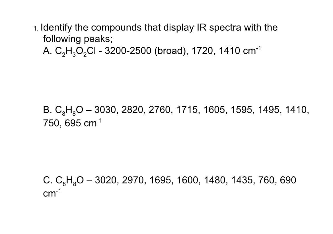 1. Identify the compounds that display IR spectra with the
following peaks;
-1
A. C₂H₂O₂CI - 3200-2500 (broad), 1720, 1410 cm-¹
B. C₂H₂O - 3030, 2820, 2760, 1715, 1605, 1595, 1495, 1410,
750, 695 cm-¹
C. C₂H₂O - 3020, 2970, 1695, 1600, 1480, 1435, 760, 690
cm-1