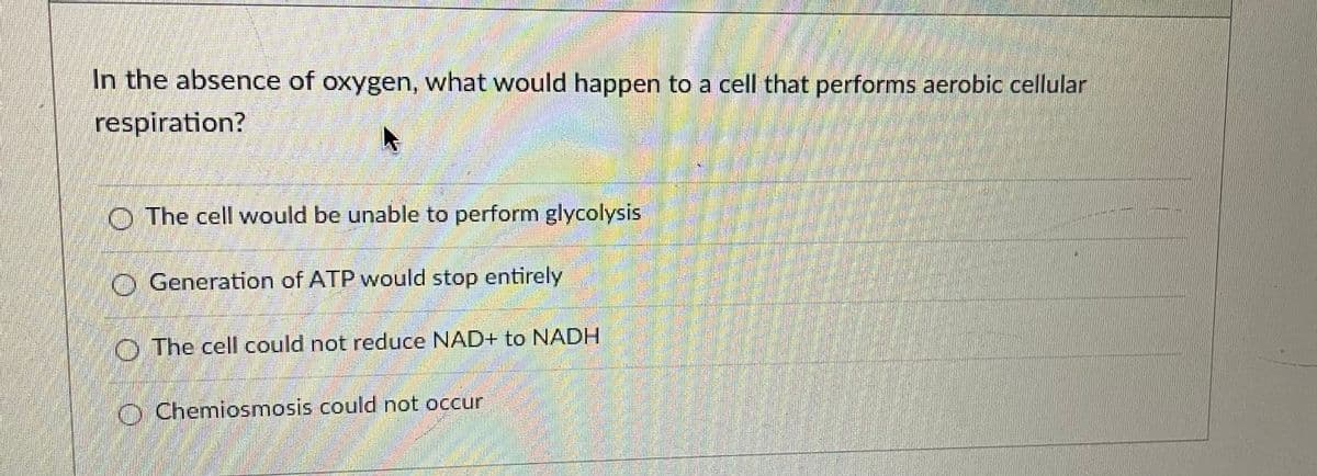 In the absence of oxygen, what would happen to a cell that performs aerobic cellular
respiration?
The cell would be unable to perform glycolysis
Generation of ATP would stop entirely
The cell could not reduce NAD+ to NADH
Chemiosmosis could not occur