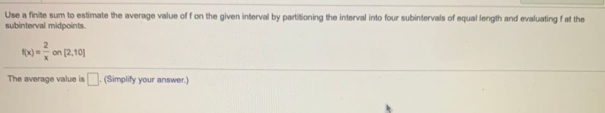 Use a finite sum to estimate the average value of f on the given interval by partitioning the interval into four subintervals of equal length and evaluating f at the
subinterval midpoints.
2
f(x) = on [2,10]
The average value is. (Simplify your answer.)
