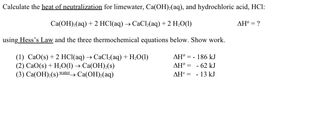 Calculate the heat of neutralization for limewater, Ca(OH):(aq), and hydrochloric acid, HCl:
Ca(OH):(aq) + 2 HCl(aq) → CaCl:(aq) + 2 H¿O(1)
AH° = ?
using Hess's Law and the three thermochemical equations below. Show work.
(1) СаО(s) + 2 HС(аq) > СаСl,(аq) + H.О(1)
(2) СаО(s) + H:0(1) > Са(ОН):(s)
(3) Са(ОН):(s) watery Ca(ОH):(аq)
AH° = - 186 kJ
AH° = - 62 kJ
AH° = - 13 kJ
