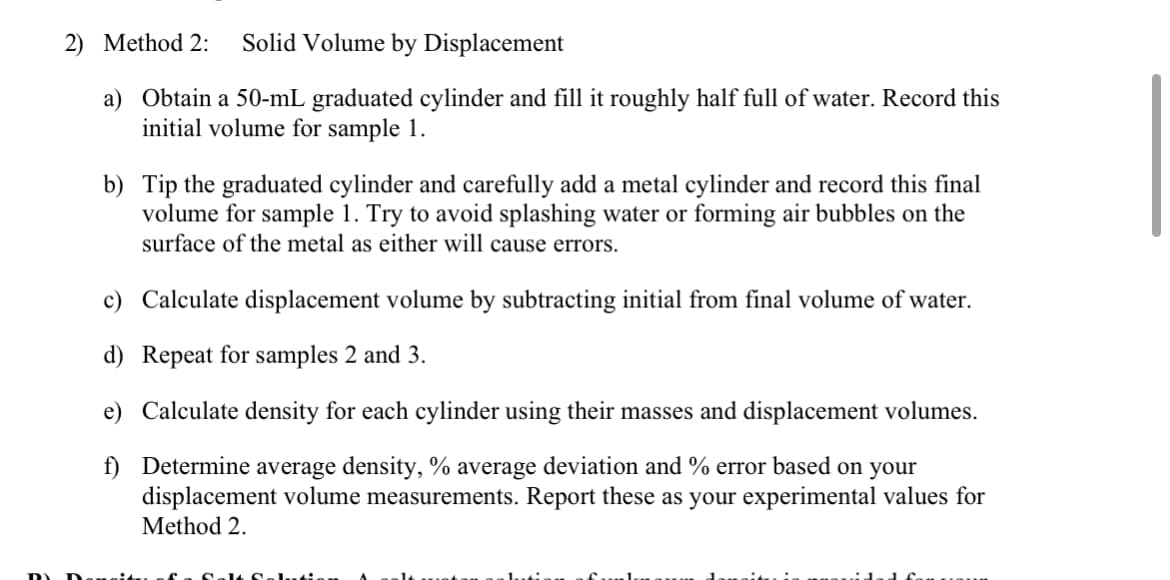 2) Method 2:
Solid Volume by Displacement
a) Obtain a 50-mL graduated cylinder and fill it roughly half full of water. Record this
initial volume for sample 1.
b) Tip the graduated cylinder and carefully add a metal cylinder and record this final
volume for sample 1. Try to avoid splashing water or forming air bubbles on the
surface of the metal as either will cause errors.
c) Calculate displacement volume by subtracting initial from final volume of water.
d) Repeat for samples 2 and 3.
e) Calculate density for each cylinder using their masses and displacement volumes.
f) Determine average density, % average deviation and % error based on your
displacement volume measurements. Report these as your experimental values for
Method 2.
