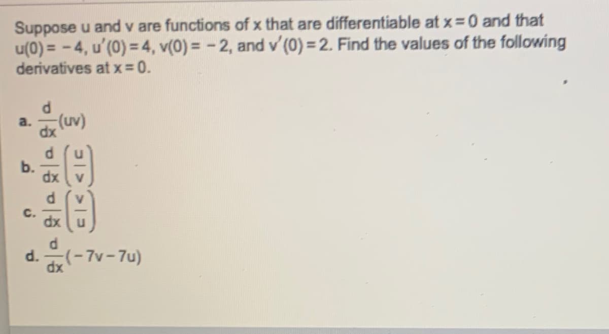 Suppose u and v are functions of x that are differentiable at x= 0 and that
u(0) = - 4, u'(0) = 4, v(0) = - 2, and v'(0) = 2. Find the values of the following
derivatives at x 0.
(uv)
a.
dx
C.
dx
d.
(-7v-7u)
dx
b.
