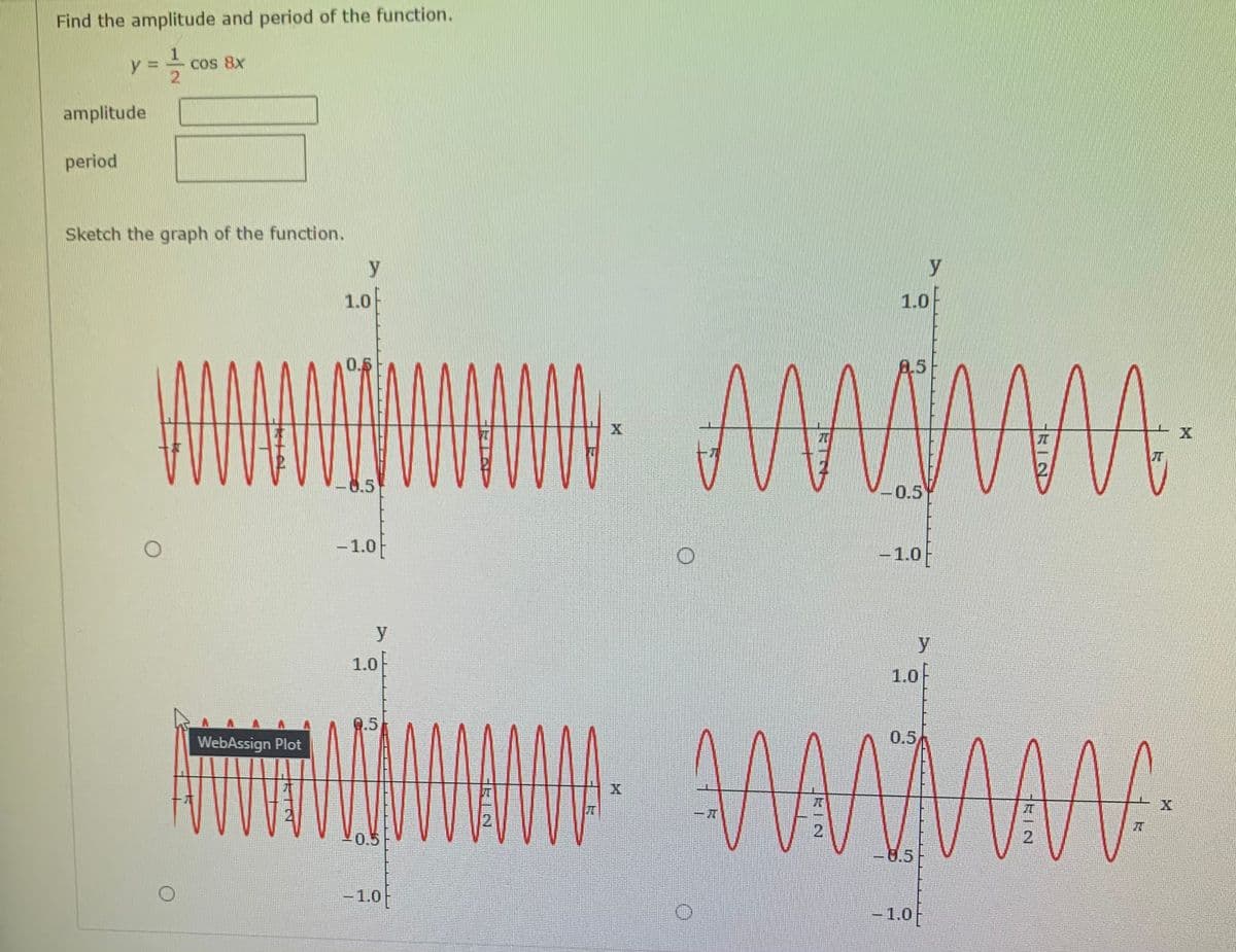 Find the amplitude and period of the function.
y 3D
Cos 8x
amplitude
period
Sketch the graph of the function.
y
y
1.0
1.0F
0.5
8.5
-8.5
0.5
- 1.0
– 1.0
y
y
1.0
1.0F
Q.5
WebAssign Plot
0.5
21
0.5
8.5
-1.0
-1.0-
