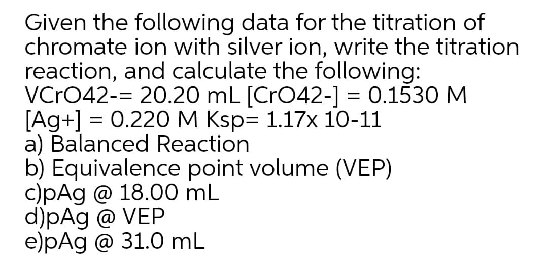 Given the following data for the titration of
chromate ion with silver ion, write the titration
reaction, and calculate the following:
VCrO42-= 20.20 mL [CrO42-] = 0.1530 M
[Ag+] = 0.220 M Ksp= 1.17x 10-11
a) Balanced Reaction
b) Equivalence point volume (VEP)
c)pAg @ 18.00 mL
d)pAg @ VEP
e)pAg @ 31.0 mL
