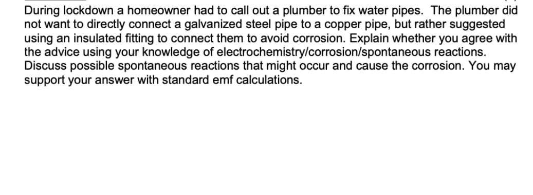 During lockdown a homeowner had to call out a plumber to fix water pipes. The plumber did
not want to directly connect a galvanized steel pipe to a copper pipe, but rather suggested
using an insulated fitting to connect them to avoid corrosion. Explain whether you agree with
the advice using your knowledge of electrochemistry/corrosion/spontaneous reactions.
Discuss possible spontaneous reactions that might occur and cause the corrosion. You may
support your answer with standard emf calculations.
