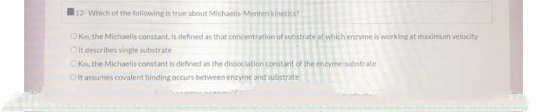 12-Which of the following is true about Michaelis-Menten kinetics?
OKm, the Michaelis constant, is defined as that concentration of substrate at which enzyme is working at maximum velocity
Olt describes single substrate
OKm, the Michaelis constant is defined as the dissociation constant of the enzyme-substrate
Olt assumes covalent binding occurs between enzyme and substrate
