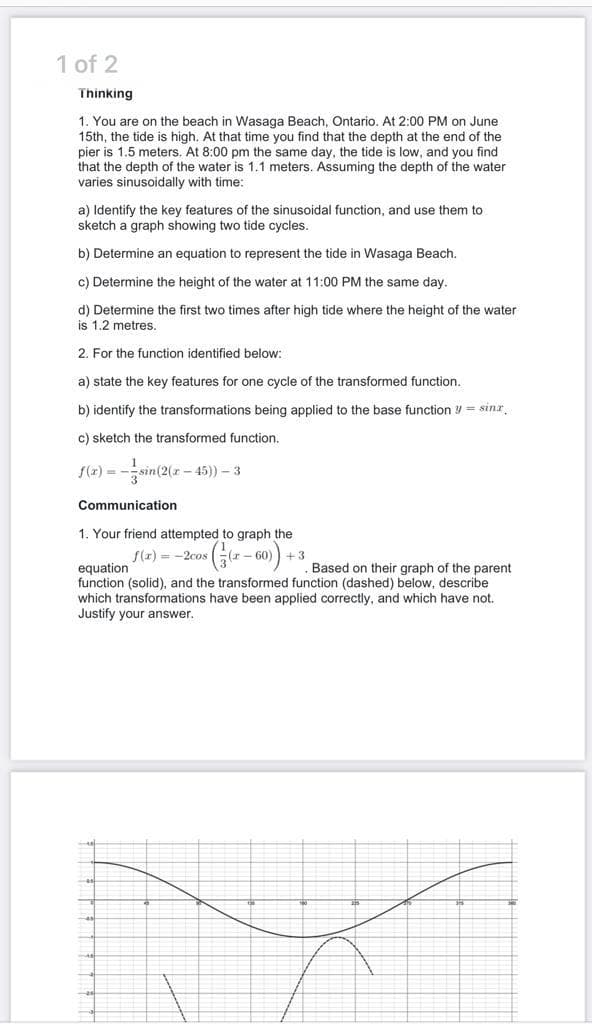 1 of 2
Thinking
1. You are on the beach in Wasaga Beach, Ontario, At 2:00 PM on June
15th, the tide is high. At that time you find that the depth at the end of the
pier is 1.5 meters. At 8:00 pm the same day, the tide is low, and you find
that the depth of the water is 1.1 meters. Assuming the depth of the water
varies sinusoidally with time:
a) Identify the key features of the sinusoidal function, and use them to
sketch a graph showing two tide cycles.
b) Determine an equation to represent the tide in Wasaga Beach.
c) Determine the height of the water at 11:00 PM the same day.
d) Determine the first two times after high tide where the height of the water
is 1.2 metres.
2. For the function identified below:
a) state the key features for one cycle of the transformed function.
b) identify the transformations being applied to the base function y = sinr,
c) sketch the transformed function.
f(r) = -sin(2(r - 45)) – 3
Communication
1. Your friend attempted to graph the
- 60
+ 3
Based on their graph of the parent
f(x) = -2cos
equation
function (solid), and the transformed function (dashed) below, describe
which transformations have been applied correctly, and which have not.
Justify your answer.
