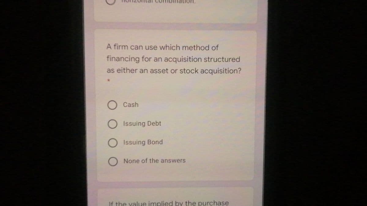 A firm can use which method of
financing for an acquisition structured
as either an asset or stock acquisition?
Cash
Issuing Debt
O Issuing Bond
None of the answers
If the yalue implied by the purchase
