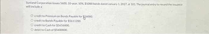 Sunland Corporation issues 5600, 10-year, 10%, $1000 bonds dated January 1, 2027, at 101. The journal entry to record the issuance
will include a
O credit to Premium on Bonds Payable for $56000.
O credit to Bonds Payable for $5611200
O credit to Cash for $5656000.
O debit to Cash of $5600000.
