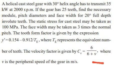 A helical cast steel gear with 30° helix angle has to transmit 35
kW at 2000 r.p.m. If the gear has 25 teeth, find the necessary
module, pitch diameters and face width for 20° full depth
involute teeth. The static stress for cast steel may be taken as
100 MPa. The face width may be taken as 3 times the normal
pitch. The tooth form factor is given by the expression
y'=0.154 –0.912/T where Tg represents the equivalent num-
ber of teeth. The velocity factor is given by C,-
6
where
6 + v'
v is the peripheral speed of the gear in m/s.
