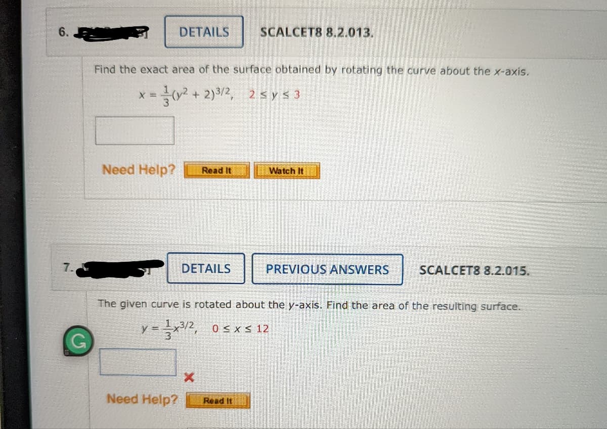 6.
DETAILS
SCALCET8 8.2.013.
Find the exact area of the surface obtained by rotating the curve about the x-axis.
+ 2)3/2, 2 < y < 3
X =
Need Help?
Read It
Watch It
7.
DETAILS
PREVIOUS ANSWERS
SCALCET8 8.2.015.
The given curve is rotated about the y-axis. Find the area of the resulting surface.
y = x12, 0 < xs 12
3
Need Help?
Read It
