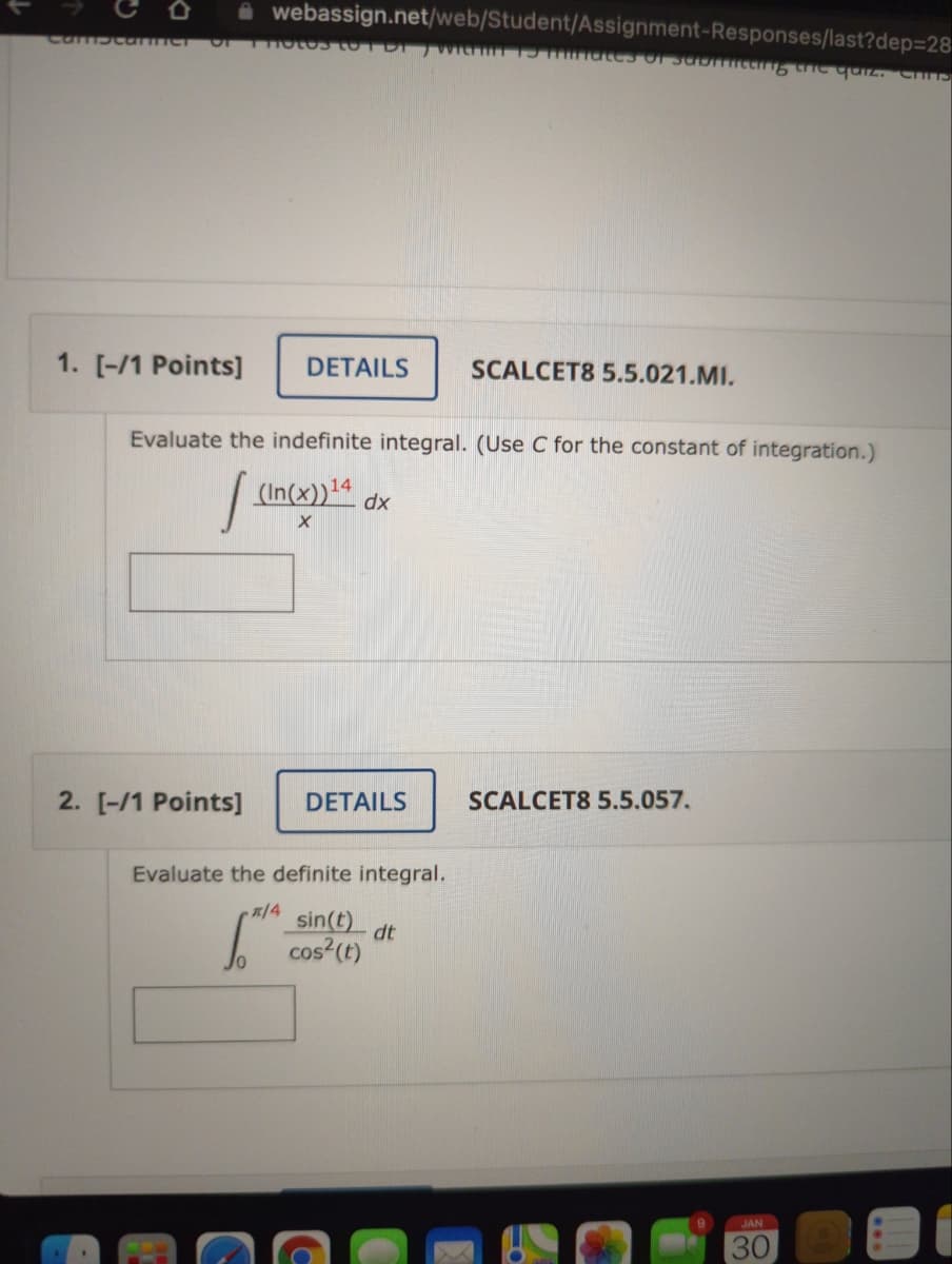 i webassign.net/web/Student/Assignment-Responses/last?dep=28
cambcarne
1. [-/1 Points]
DETAILS
SCALCET8 5.5.021.MI.
Evaluate the indefinite integral. (Use C for the constant of integration.)
14
dx
2. [-/1 Points]
DETAILS
SCALCET8 5.5.057.
Evaluate the definite integral.
/4
sin(t)
dt
cos?(t)
JAN
30
