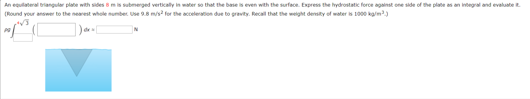An equilateral triangular plate with sides 8 m is submerged vertically in water so that the base is even with the surface. Express the hydrostatic force against one side of the plate as an integral and evaluate it.
(Round your answer to the nearest whole number. Use 9.8 m/s2 for the acceleration due to gravity. Recall that the weight density of water is 1000 kg/m3.)
|
4/3
dx
N
pg
