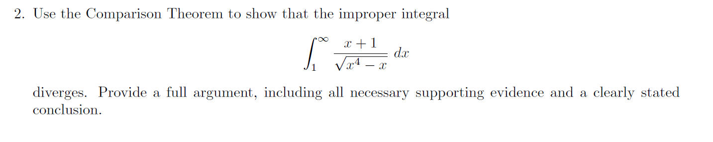 2. Use the Comparison Theorem to show that the improper integral
dax
Va4
diverges. Provide a full argument, including all necessary supporting evidence and a
conclusion
clearly stated
