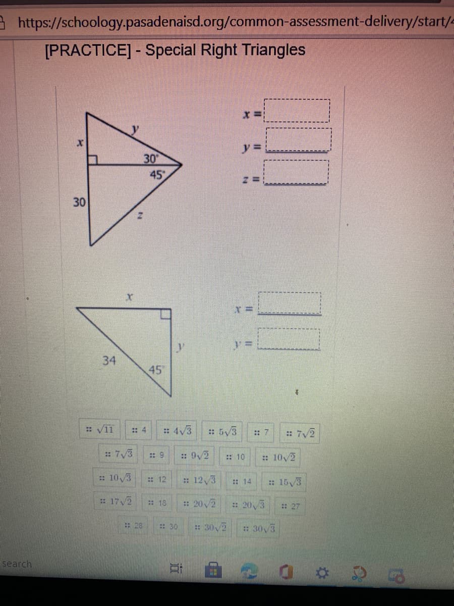 3 https://schoology.pasadenaisd.org/common-assessment-delivery/start/e
[PRACTICE] - Special Right Triangles
%3D
30
45
30
45
: 4
: 4V3
: 5/3
: 7
: 7/2
:: 7/3
: 9/2
: 10
: 10 2
: 103
: 12
: 12,3
: 14
: 15/3
: 17/2
: 10
: 202
: 20,3
:27
: 28
: 30
: 30 2
30,3
search
道
34
