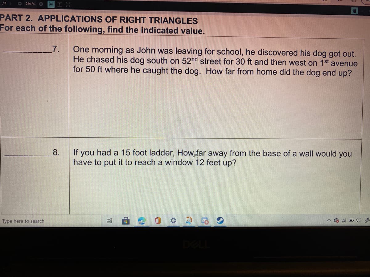 /3
O 291%
PART 2. APPLICATIONS OF RIGHT TRIANGLES
For each of the following, find the indicated value.
One morning as John was leaving for school, he discovered his dog got out.
He chased his dog south on 52nd street for 30 ft and then west on 1st avenue
for 50 ft where he caught the dog. How far from home did the dog end up?
7.
8.
If you had a 15 foot ladder, How far away from the base of a wall would you
have to put it to reach a window 12 feet up?
Type here to search
DEL
近
